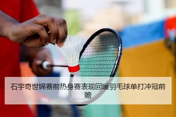 石宇奇世锦赛前热身赛表现回暖羽毛球单打冲冠前瞻